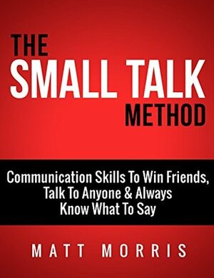 The Small Talk Method: Communication Skills To Win Friends, Talk To Anyone, and Always Know What To Say (Small Talk, Small Talk hacks, Personal Development, ... with anyone, Communication Skills Book 3) by Matt Morris