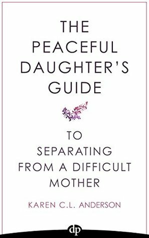 The Peaceful Daughter's Guide to Separating from A Difficult Mother: Freeing Yourself From The Guilt, Anger, Resentment and Bitterness of Being Raised ... (The Peaceful Daughter's Guides Book 1) by Karen C.L. Anderson