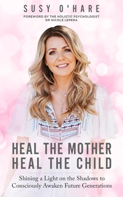 Heal the Mother, Heal the Child: Shining a Light on the Shadows to Consciously Awaken Future Generations by Susy Oʼhare, Nicole LePera