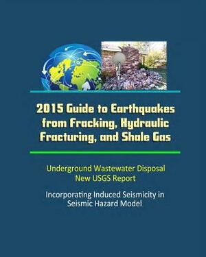 2015 Guide to Earthquakes from Fracking, Hydraulic Fracturing, and Shale Gas - Underground Wastewater Disposal, New USGS Report, Incorporating Induced by Department of Interior, U. S. Geological Survey (Usgs), U. S. Government