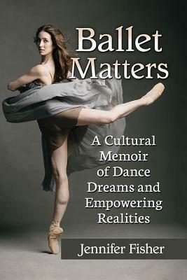 Ballet Matters: A Cultural Memoir of Dance Dreams and Empowering Realities by Jennifer Fisher
