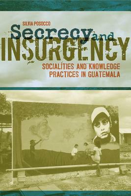 Secrecy and Insurgency: Socialities and Knowledge Practices in Guatemala by Silvia Posocco