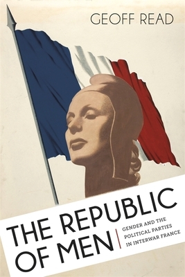 The Republic of Men: Gender and the Political Parties in Interwar France by Geoff Read