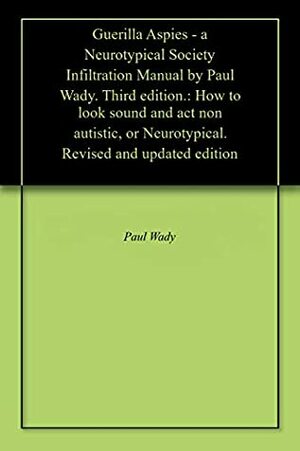 Guerilla Aspies - a Neurotypical Society Infiltration Manual by Paul Wady. Third edition.: How to look sound and act non autistic. Revised and updated edition by Paul Wady
