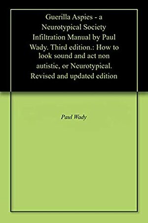 Guerilla Aspies - a Neurotypical Society Infiltration Manual by Paul Wady. Third edition.: How to look sound and act non autistic. Revised and updated edition by Paul Wady