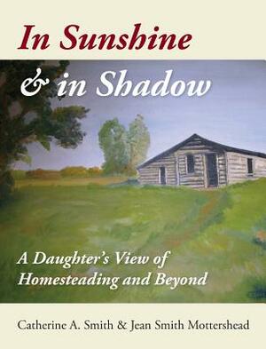 In Sunshine and in Shadow: A Daughter's View of Homesteading and Beyond by Catherine A. Smith, Jean S. Mottershead
