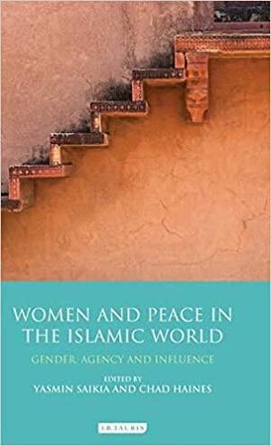 Women and Peace in the Islamic World: Gender, Agency and Influence by Yasmin Saikia, Chad Haines