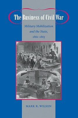 The Business of Civil War: Military Mobilization and the State, 1861-1865 by Mark R. Wilson
