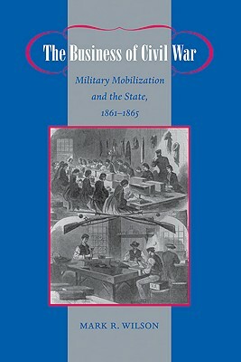 The Business of Civil War: Military Mobilization and the State, 1861-1865 by Mark R. Wilson