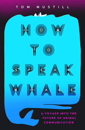 How to Speak Whale: A Voyage into the Future of Animal Communication by Tom Mustill