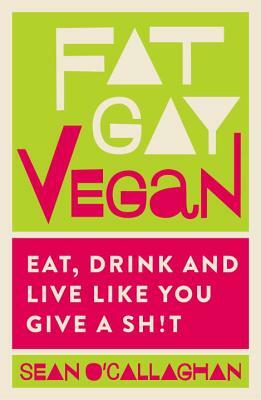 Fat Gay Vegan: Eat, Drink and Live Like You Give a Sh*t by Sean O'Callaghan