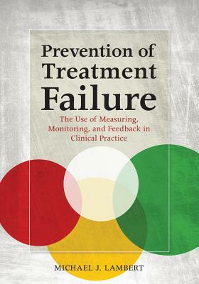 Prevention of Treatment Failure: The Use of Measuring, Monitoring, and Feedback in Clinical Practice by Michael J. Lambert