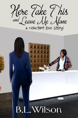 Here Take This and Leave Me Alone: A reluctant love story by B. L. Wilson