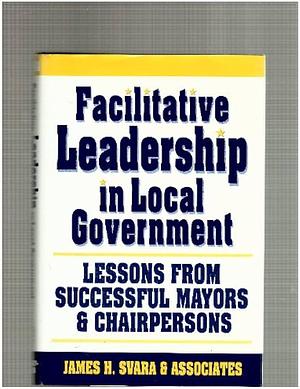 Facilitative Leadership in Local Government: Lessons from Successful Mayors and Chairpersons by James H. Svara