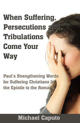 When Suffering, Persecutions and Tribulations Come Your Way: Paul's Strengthening Words for Suffering Christians in the Epistle to the Romans by Michael Caputo