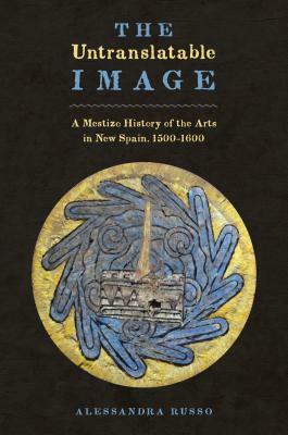 The Untranslatable Image: A Mestizo History of the Arts in New Spain, 1500-1600 by Alessandra Russo