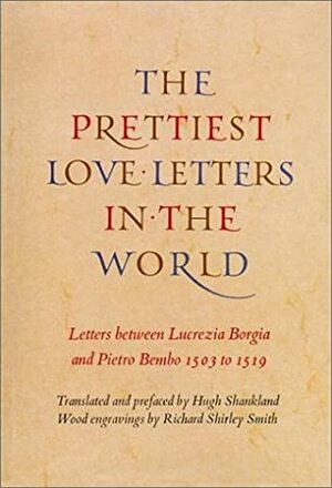 Prettiest Love Letters in the World: Letters Between Lucrezia Borgia and Pietro Bembo, 1503-1519 by Hugh Shankland, Lucrezia Borgia, Richard Shirley Smith, Pietro Bembo