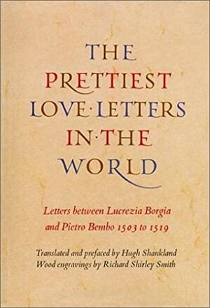 Prettiest Love Letters in the World: Letters Between Lucrezia Borgia and Pietro Bembo, 1503-1519 by Richard Shirley Smith, Pietro Bembo, Hugh Shankland, Lucrezia Borgia