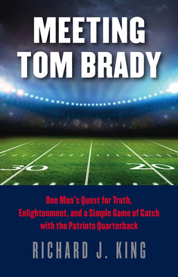 Meeting Tom Brady: One Man's Quest for Truth, Enlightenment, and a Simple Game of Catch with the Patriots Quarterback by Richard J. King