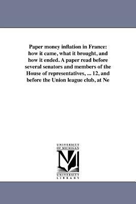 Paper Money Inflation in France: How It Came, What It Brought, and How It Ended. a Paper Read Before Several Senators and Members of the House of Repr by Andrew Dickson White