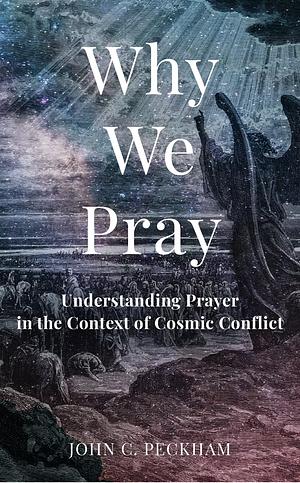 Why We Pray: Understanding Prayer in the Context of Cosmic Conflict by John C. Peckham, John C. Peckham