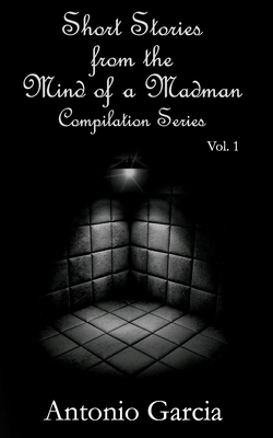 Short Stories from the Mind of a Madman Vol.1 by Antonio Garcia