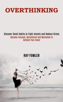 Overthinking: Become Focused, Decluttered and Motivated to Achieve Your Goals (Discover Small Habits to Fight Anxiety and Reduce Str by Ray Fowler