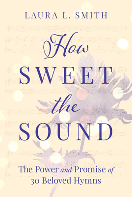 How Sweet the Sound: The Power and Promise of 30 Beloved Hymns by Laura L. Smith