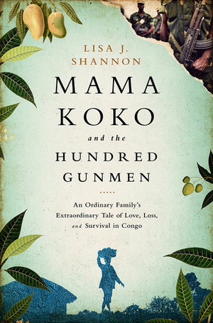 Mama Koko and the Hundred Gunmen: An Ordinary Family's Extraordinary Tale of Love, Loss, and Survival in Congo by Lisa J. Shannon