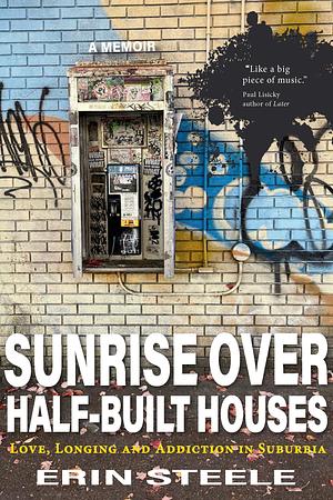 Sunrise Over Half-Built Houses: Love, Longing and Addiction in Suburbia by Erin Steele, Erin Steele