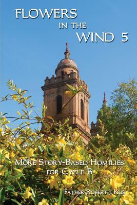 Flowers in the Wind 5: More Story-Based Homilies for Cycle B by Robert J. Kus