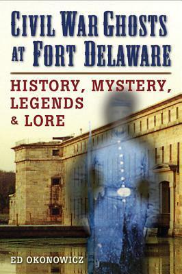 Civil War Ghosts at Fort Delaware: History, Mystery, Legends, and Lore by Ed Okonowicz