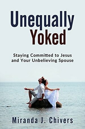 Unequally Yoked: Staying Committed to Jesus and Your Unbelieving Spouse by Miranda J. Chivers