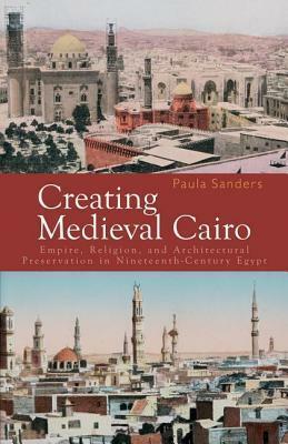 Creating Medieval Cairo: Empire, Religion, And Architectural Preservation In Nineteenth Century Egypt by Paula Sanders