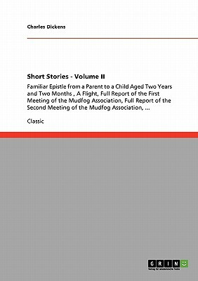 Short Stories - Volume II: Familiar Epistle from a Parent to a Child Aged Two Years and Two Months, A Flight, Full Report of the First Meeting of by Charles Dickens