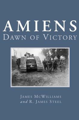 Amiens: Dawn of Victory by R. James Steel, James McWilliams