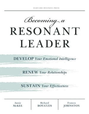 Becoming a Resonant Leader: Develop Your Emotional Intelligence, Renew Your Relationships, Sustain Your Effectiveness by Annie McKee, Richard Boyatzis, Frances Johnston