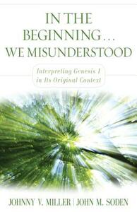 In the Beginning... We Misunderstood: Interpreting Genesis 1 in Its Original Context by Johnny V. Miller, John M. Soden