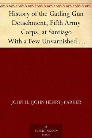 History of the Gatling Gun Detachment , Fifth Army Corps, at Santiago With a Few Unvarnished Truths Concerning that Expedition by John Henry Parker