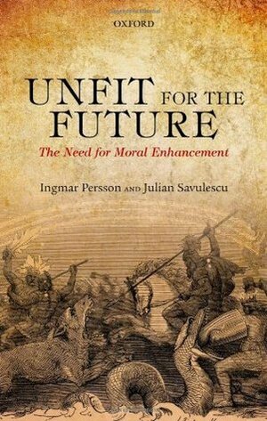 Unfit for the Future: The Need for Moral Enhancement by Ingmar Persson, Julian Savulescu