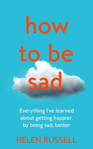 How to be Sad: Everything I've learned about getting happier, by being sad, better by Helen Russell