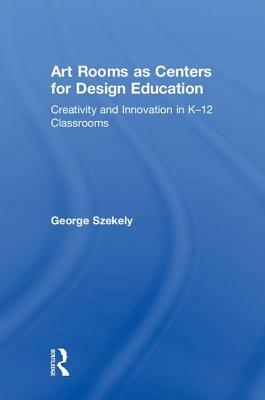 Art Rooms as Centers for Design Education: Creativity and Innovation in K-12 Classrooms by George Szekely