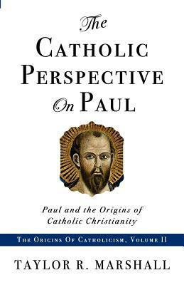 The Catholic Perspective on Paul: Paul and the Origins of Catholic Christianity by Taylor R. Marshall