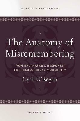 The Anatomy of Misremembering: Hegel, Volume 1: Von Balthasar's Response to Philosophical Modernity by Cyril O'Regan
