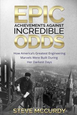 Epic Achievements Against Incredible Odds: How America's Greatest Engineering Marvels Were Built During Her Darkest Days by Steve McCurdy