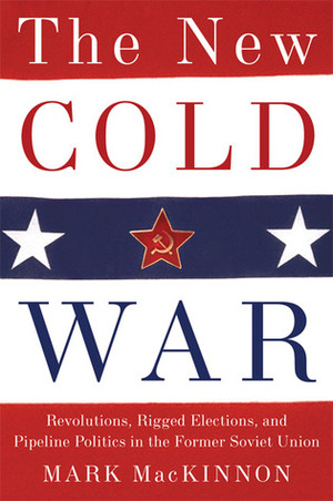 The New Cold War: Revolutions, Rigged Elections and Pipeline Politics in the Former Soviet Union by Mark Mackinnon