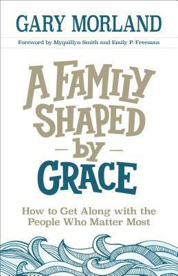 A Family Shaped by Grace: How to Get Along with the People Who Matter Most by Gary Morland, Myquillyn Smith, Emily P. Freeman
