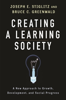 Creating a Learning Society: A New Approach to Growth, Development, and Social Progress by Joseph E. Stiglitz, Bruce Greenwald