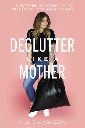 Declutter Like a Mother: A Guilt-Free, No-Stress Way to Transform Your Home and Your Life by Allie Casazza