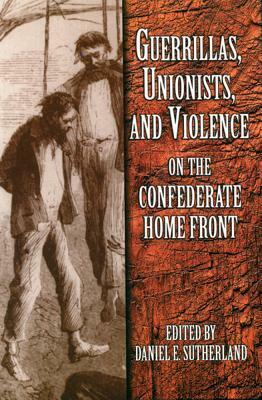 Guerrillas, Unionists, and Violence on the Confederate Home Front by Daniel E. Sutherland